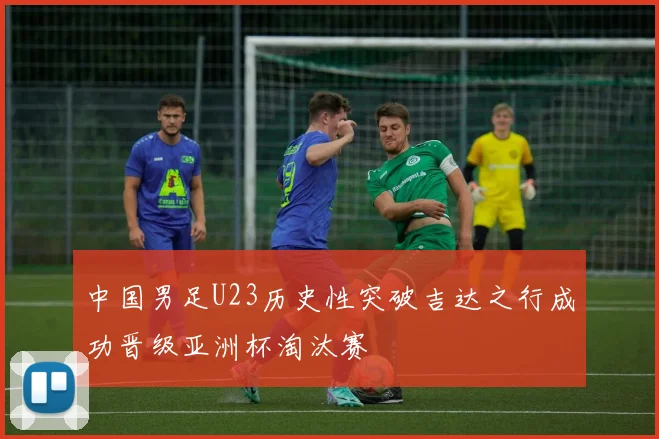 中国男足U23历史性突破吉达之行成功晋级亚洲杯淘汰赛