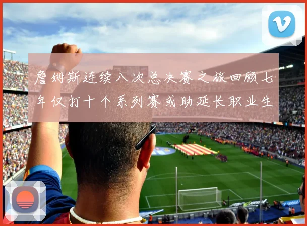 詹姆斯连续八次总决赛之旅回顾七年仅打十个系列赛或助延长职业生涯