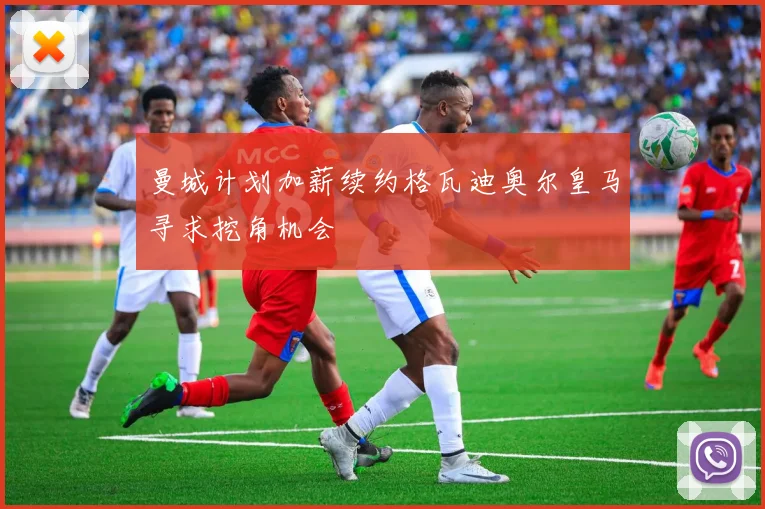 曼城计划加薪续约格瓦迪奥尔皇马寻求挖角机会