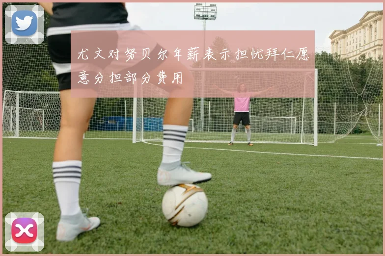 尤文对努贝尔年薪表示担忧拜仁愿意分担部分费用