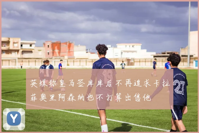 英媒称皇马签库库后不再追求卡拉菲奥里阿森纳也不打算出售他
