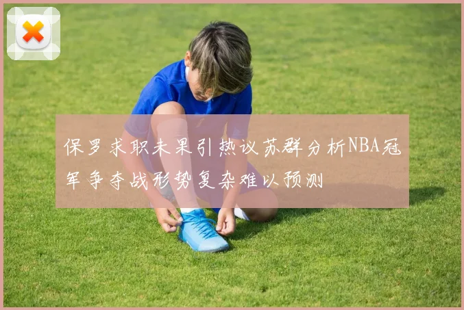 保罗求职未果引热议苏群分析NBA冠军争夺战形势复杂难以预测