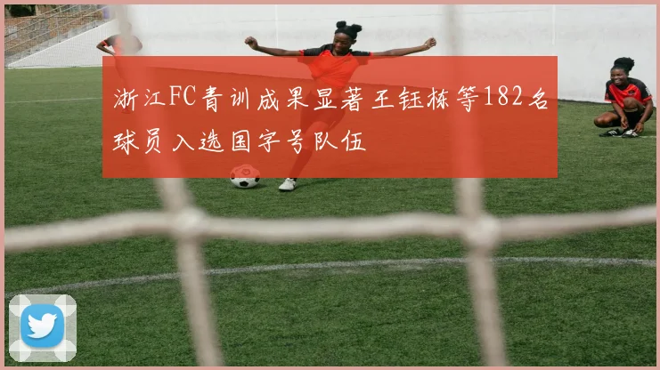 浙江FC青训成果显著王钰栋等182名球员入选国字号队伍