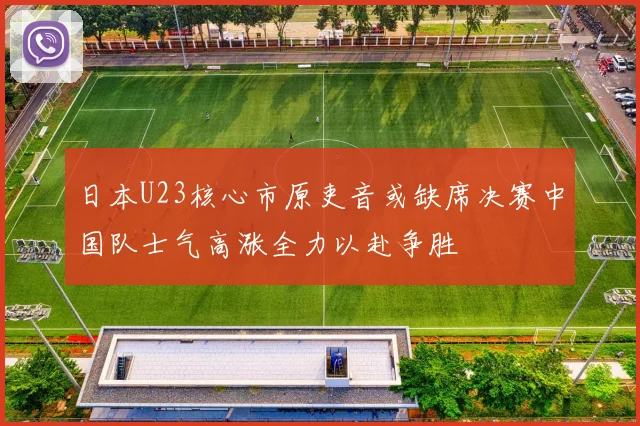 日本U23核心市原吏音或缺席决赛中国队士气高涨全力以赴争胜