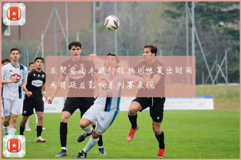 东契奇尚未进行对抗训练复出时间或将延后影响系列赛表现