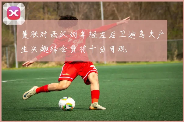 曼联对西汉姆年轻左后卫迪乌夫产生兴趣转会费将十分可观